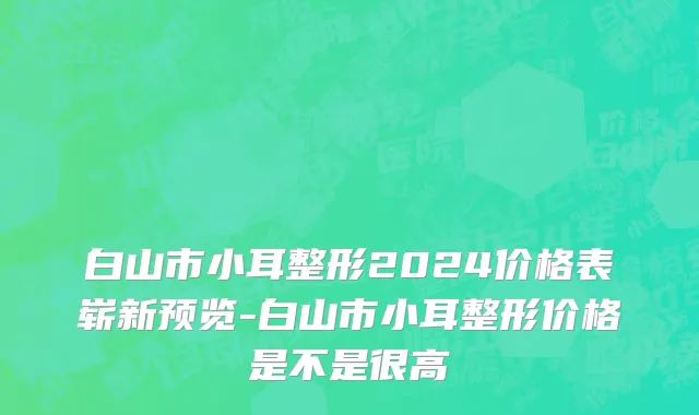 白山市小耳整形2024价格表崭新预览-白山市小耳整形价格是不是很高