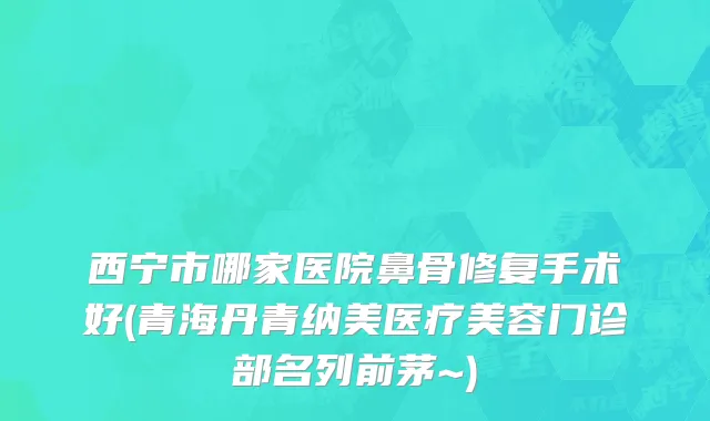 西宁市哪家医院鼻骨修复手术好(青海丹青纳美医疗美容门诊部名列前茅~)
