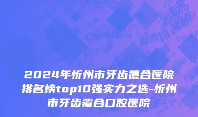 2024年忻州市牙齿覆合医院排名榜top10强实力之选-忻州市牙齿覆合口腔医院