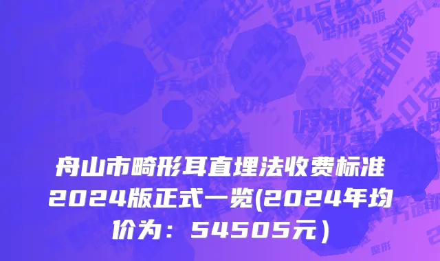 舟山市畸形耳直埋法收费标准2024版正式一览(2024年均价为：54505元）