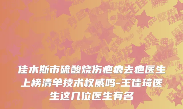 佳木斯市硫酸烧伤疤痕去疤医生上榜清单技术权威吗-王佳琦医生这几位医生有名