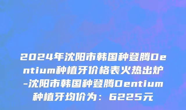 2024年沈阳市韩国种登腾Dentium种植牙价格表火热出炉-沈阳市韩国种登腾Dentium种植牙均价为：6225元
