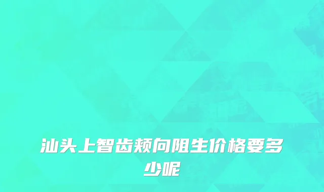 汕头上智齿颊向阻生价格要多少呢