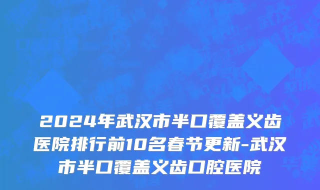 2024年武汉市半口覆盖义齿医院排行前10名春节更新-武汉市半口覆盖义齿口腔医院