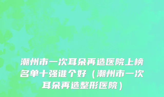 潮州市一次耳朵再造医院上榜名单十强谁个好（潮州市一次耳朵再造整形医院）