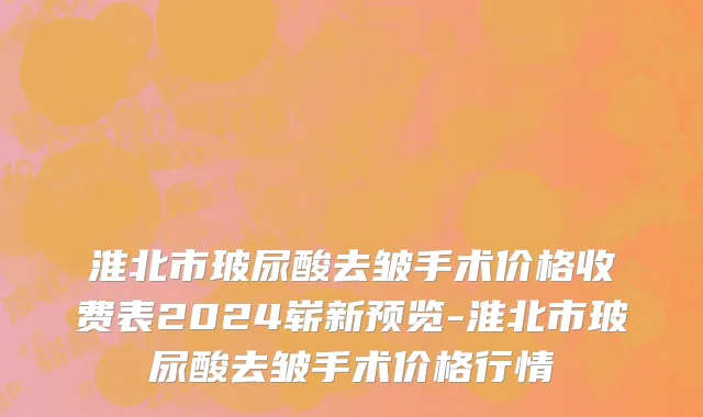 淮北市玻尿酸去皱手术价格收费表2024崭新预览-淮北市玻尿酸去皱手术价格行情