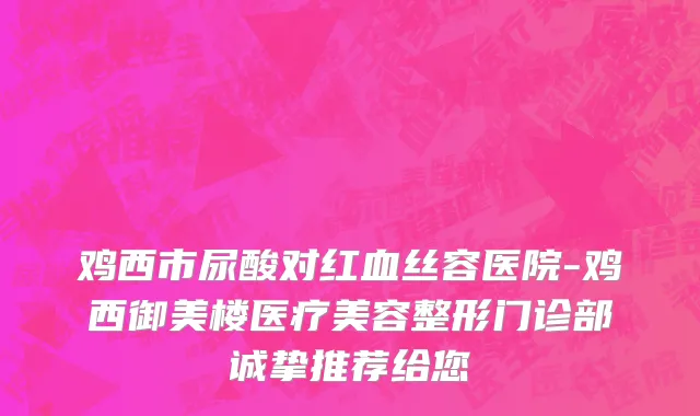 鸡西市尿酸对红血丝容医院-鸡西御美楼医疗美容整形门诊部诚挚推荐给您