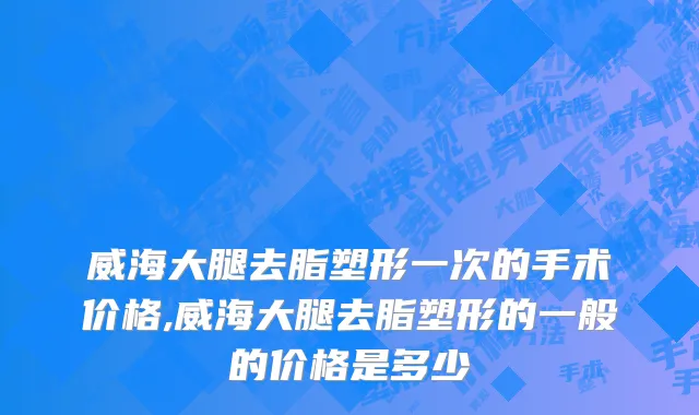 威海大腿去脂塑形一次的手术价格,威海大腿去脂塑形的一般的价格是多少