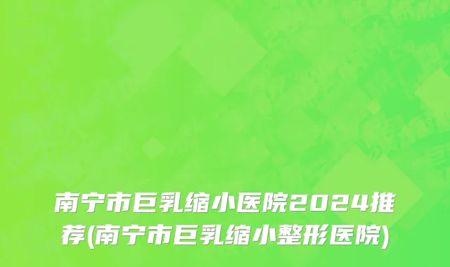 南宁市巨乳缩小医院2024推荐(南宁市巨乳缩小整形医院)