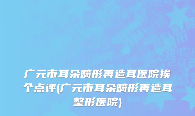 广元市耳朵畸形再造耳医院挨个点评(广元市耳朵畸形再造耳整形医院)