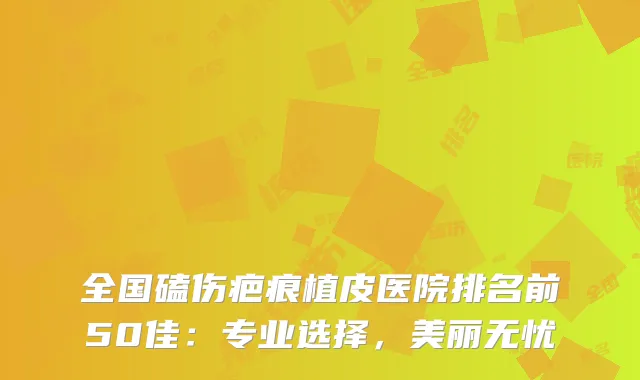 全国磕伤疤痕植皮医院排名前50佳：专业选择，美丽无忧
