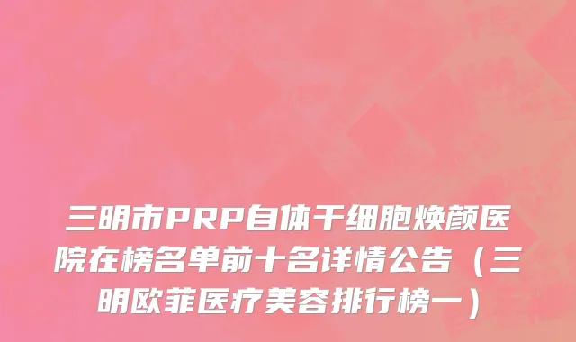 三明市PRP自体干细胞焕颜医院在榜名单前十名详情公告（三明欧菲医疗美容排行榜一）