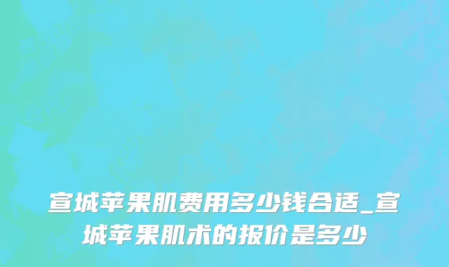宣城苹果肌费用多少钱合适_宣城苹果肌术的报价是多少