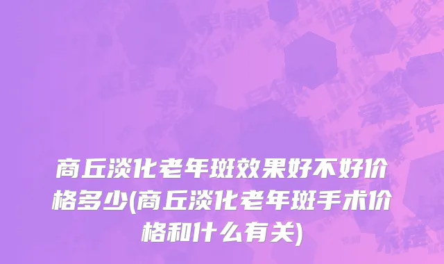 商丘淡化老年斑效果好不好价格多少(商丘淡化老年斑手术价格和什么有关)