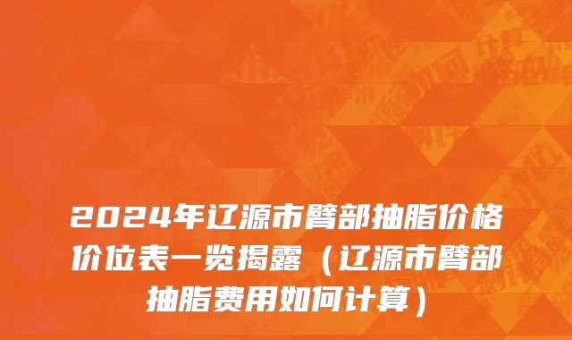 2024年辽源市臂部抽脂价格价位表一览揭露（辽源市臂部抽脂费用如何计算）