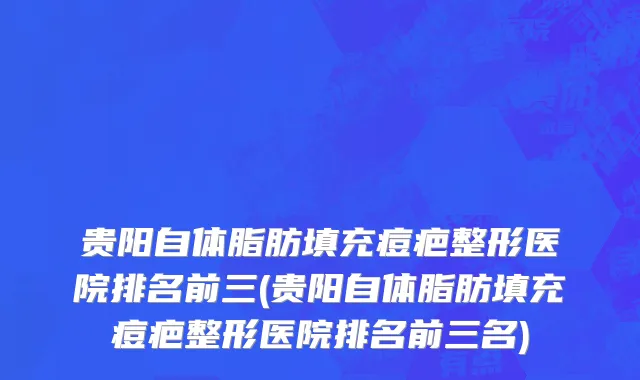 贵阳自体脂肪填充痘疤整形医院排名前三(贵阳自体脂肪填充痘疤整形医院排名前三名)