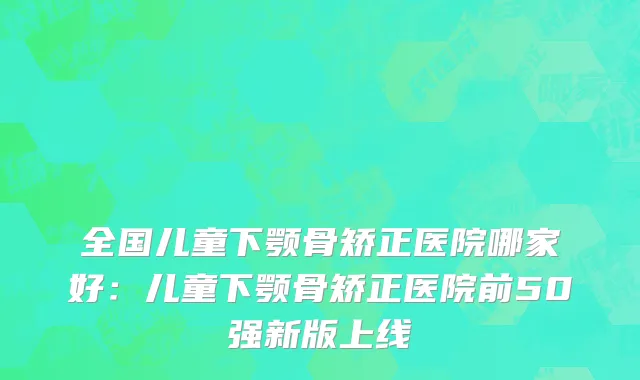 全国儿童下颚骨矫正医院哪家好：儿童下颚骨矫正医院前50强新版上线