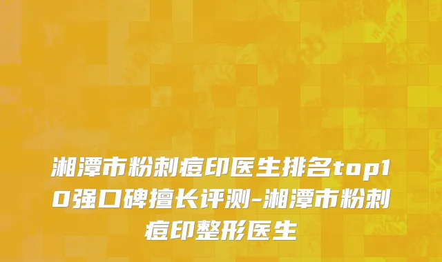 湘潭市粉刺痘印医生排名top10强口碑擅长评测-湘潭市粉刺痘印整形医生