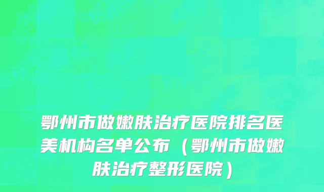 鄂州市做嫩肤治疗医院排名医美机构名单公布（鄂州市做嫩肤治疗整形医院）