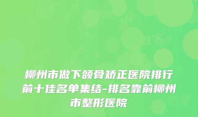 柳州市做下颌骨矫正医院排行前十佳名单集结-排名靠前柳州市整形医院