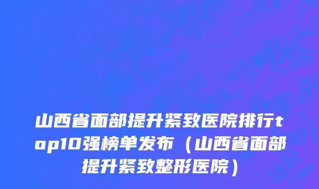 山西省面部提升紧致医院排行top10强榜单发布（山西省面部提升紧致整形医院）