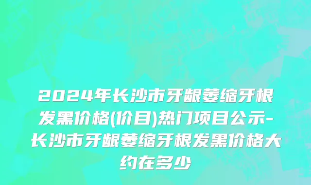 2024年长沙市牙龈萎缩牙根发黑价格(价目)热门项目公示-长沙市牙龈萎缩牙根发黑价格大约在多少