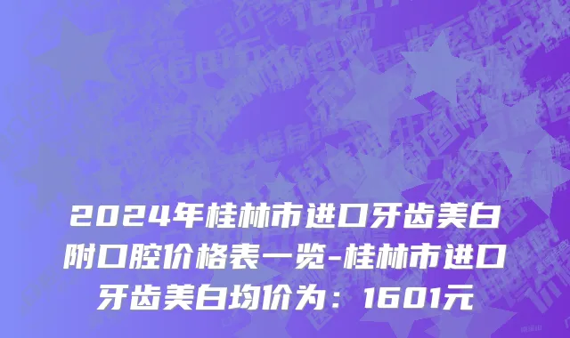 2024年桂林市进口牙齿美白附口腔价格表一览-桂林市进口牙齿美白均价为：1601元