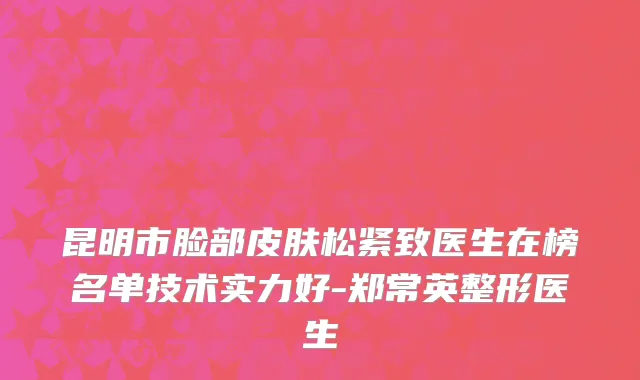 昆明市脸部皮肤松紧致医生在榜名单技术实力好-郑常英整形医生