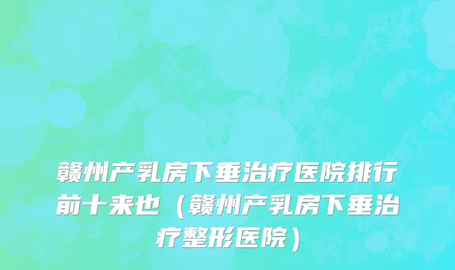 赣州产乳房下垂治疗医院排行前十来也(赣州产乳房下垂治疗整形医院)