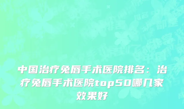中国治疗兔唇手术医院排名：治疗兔唇手术医院top50哪几家效果好