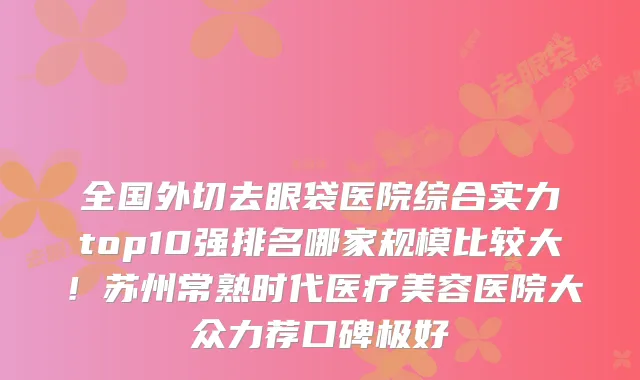 全国外切去眼袋医院综合实力top10强排名哪家规模比较大!苏州常熟时代医疗美容医院大众力荐口碑极好