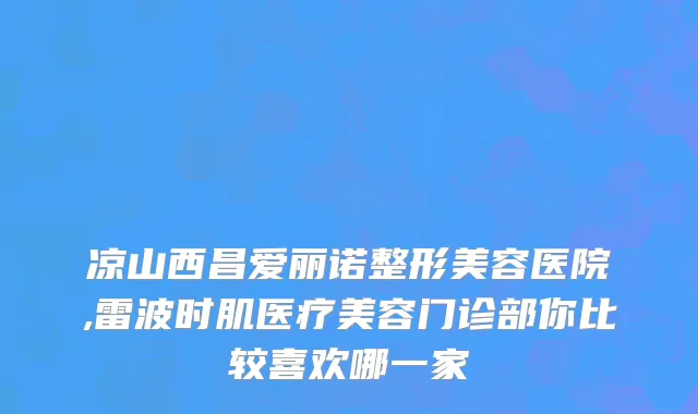 凉山西昌爱丽诺整形美容医院,雷波时肌医疗美容门诊部你比较喜欢哪一家
