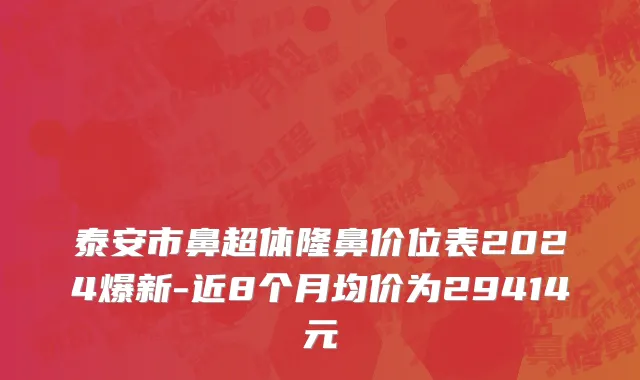 泰安市鼻超体隆鼻价位表2024爆新-近8个月均价为29414元