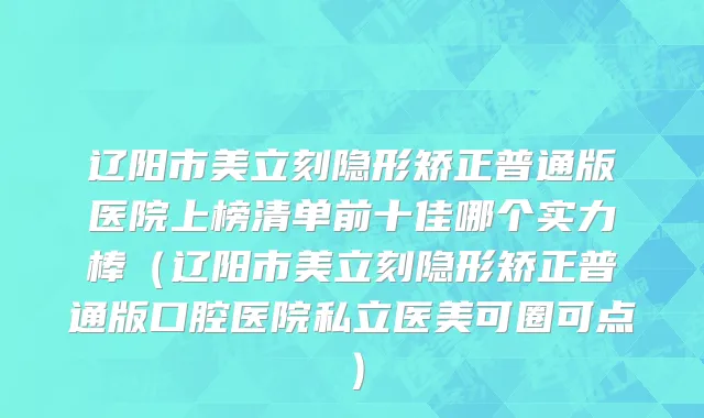 辽阳市美立刻隐形矫正普通版医院上榜清单前十佳哪个实力棒（辽阳市美立刻隐形矫正普通版口腔医院私立医美可圈可点）