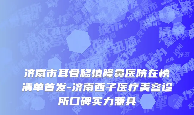 济南市耳骨移植隆鼻医院在榜清单首发-济南西子医疗美容诊所口碑实力兼具