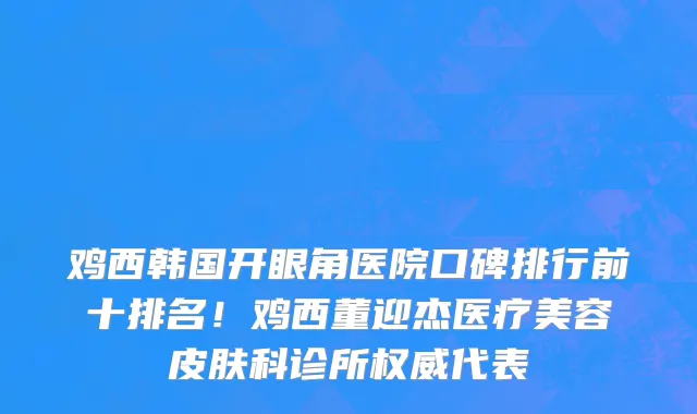 鸡西韩国开眼角医院口碑排行前十排名!鸡西董迎杰医疗美容皮肤科诊所权威代表