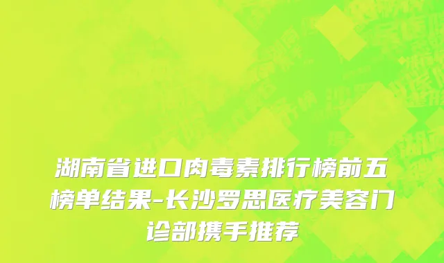 湖南省进口肉毒素排行榜前五榜单结果-长沙罗思医疗美容门诊部携手推荐