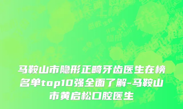 马鞍山市隐形正畸牙齿医生在榜名单top10强全面了解-马鞍山市黄启松口腔医生