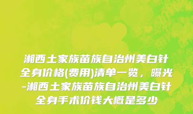 湘西土家族苗族自治州美白针全身价格(费用)清单一览，曝光-湘西土家族苗族自治州美白针全身手术价钱大概是多少