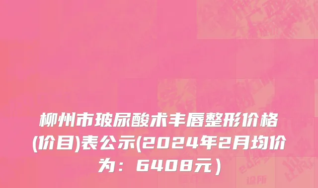 柳州市玻尿酸术丰唇整形价格(价目)表公示(2024年2月均价为：6408元）