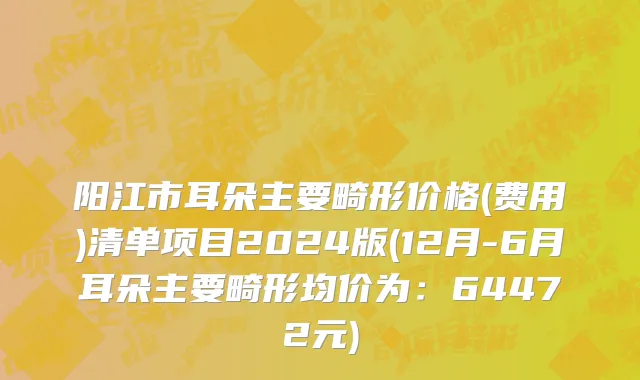 阳江市耳朵主要畸形价格(费用)清单项目2024版(12月-6月耳朵主要畸形均价为：64472元)