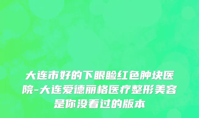 大连市好的下眼睑红色肿块医院-大连爱德丽格医疗整形美容是你没看过的版本