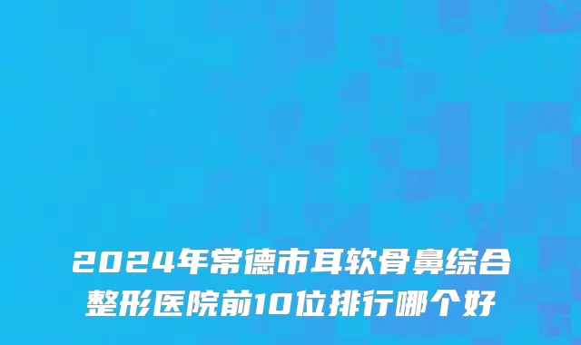 2024年常德市耳软骨鼻综合整形医院前10位排行哪个好
