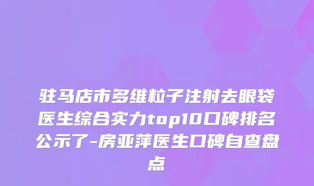 驻马店市多维粒子注射去眼袋医生综合实力top10口碑排名公示了-房亚萍医生口碑自查盘点
