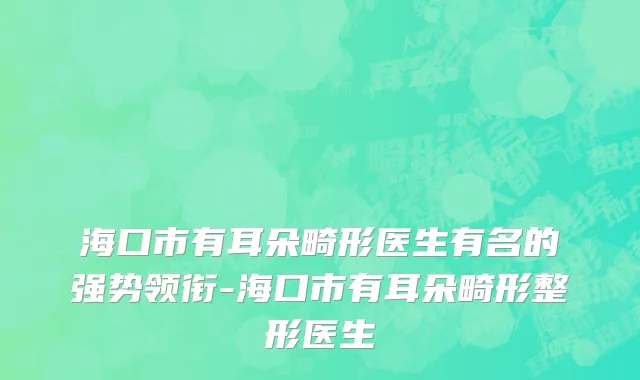 海口市有耳朵畸形医生有名的强势领衔-海口市有耳朵畸形整形医生