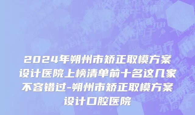 2024年朔州市矫正取模方案设计医院上榜清单前十名这几家不容错过-朔州市矫正取模方案设计口腔医院