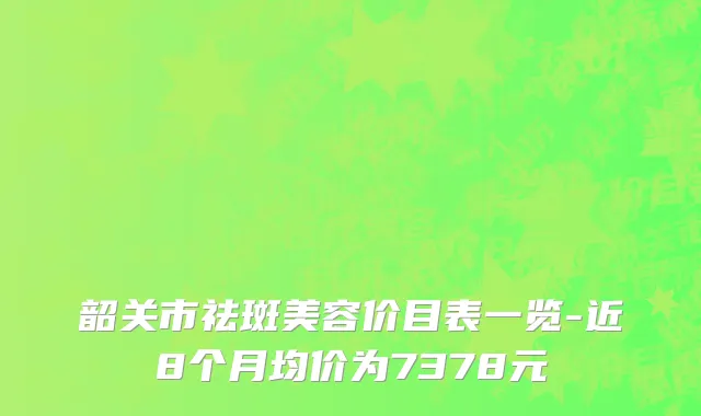 韶关市祛斑美容价目表一览-近8个月均价为7378元