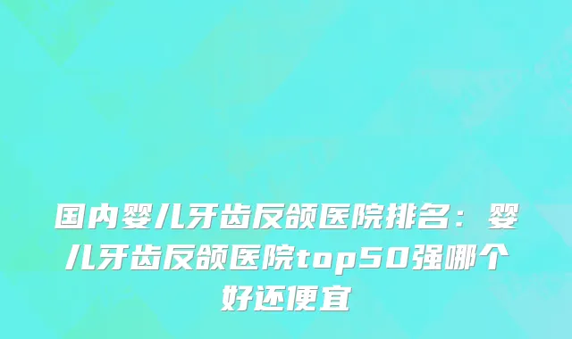 国内婴儿牙齿反颌医院排名：婴儿牙齿反颌医院top50强哪个好还便宜