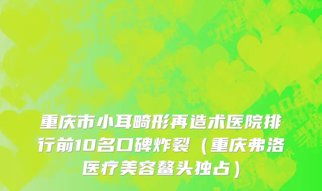 重庆市小耳畸形再造术医院排行前10名口碑炸裂（重庆弗洛医疗美容鳌头独占）