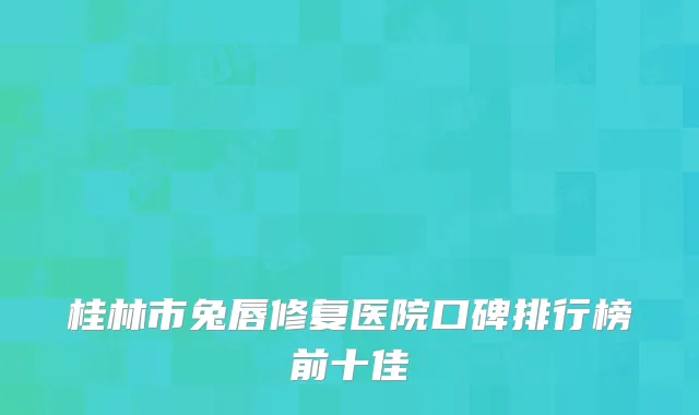 桂林市兔唇修复医院口碑排行榜前十佳
